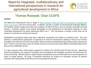 Need for integrated, multidisciplinary and
international perspectives in research for
agricultural development in Africa
Thomas Rosswall, Chair CCAFS
ABSTRACT
The Millennium Development Goal 1, Target 3: Halve, between 1990 and 2015, the proportion of people who
suffer from hunger, will not be met by 2015. In addition, we face a number of environmental challenges (MDG7).
For example, climate change will worsen the conditions of African farmers, who are already vulnerable and food
insecure. Scientific research must provide knowledge for the development of alternative pathways to reach
sustainable development by jointly addressing MDG1 and 7. This necessitates a change in both what we do
research on and how we conduct the research.
Development and global change have been addressed, researched and funded as unrelated issues. We must
develop a multifunctional perspective of agriculture to lead this development looking at how we can further
strengthen the resilience of the farming systems, while ensuring increased productivity without major expansion of
land. Farmers must also have access to markets and the rural community needs different livelihood options with
focus on the smallholder farmers.
It is also necessary with a food systems approach to address the scientific basis for food security. Agriculture
should be analyzed in the context of ecosystem services looking at the ecological, economic and social basis for
human well-being. Efficient decision support systems and general access to information are crucial components in
order to escape poverty. By using a conceptual framework for research on ecosystem services for poverty
alleviation will it be possible to bend the curves and change the direction.
 