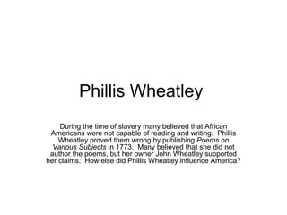 Phillis Wheatley 
During the time of slavery many believed that African 
Americans were not capable of reading and writing. Phillis 
Wheatley proved them wrong by publishing Poems on 
Various Subjects in 1773. Many believed that she did not 
author the poems, but her owner John Wheatley supported 
her claims. How else did Phillis Wheatley influence America? 
 