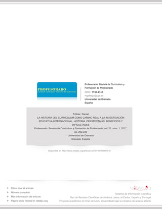 Profesorado. Revista de Currículum y
Formación de Profesorado
ISSN: 1138-414X
mgallego@ugr.es
Universidad de Granada
España
Tröhler, Daniel
LA HISTORIA DEL CURRÍCULUM COMO CAMINO REAL A LA INVESTIGACIÓN
EDUCATIVA INTERNACIONAL. HISTORIA, PERSPECTIVAS, BENEFICIOS Y
DIFICULTADES
Profesorado. Revista de Currículum y Formación de Profesorado, vol. 21, núm. 1, 2017,
pp. 202-232
Universidad de Granada
Granada, España
Disponible en: http://www.redalyc.org/articulo.oa?id=56750681010
Cómo citar el artículo
Número completo
Más información del artículo
Página de la revista en redalyc.org
Sistema de Información Científica
Red de Revistas Científicas de América Latina, el Caribe, España y Portugal
Proyecto académico sin fines de lucro, desarrollado bajo la iniciativa de acceso abierto
 