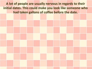 A lot of people are usually nervous in regards to their
initial dates. This could make you look like someone who
        had taken gallons of coffee before the date.
 