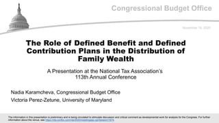 Congressional Budget Office
A Presentation at the National Tax Association’s
113th Annual Conference
November 18, 2020
Nadia Karamcheva, Congressional Budget Office
Victoria Perez-Zetune, University of Maryland
The Role of Defined Benefit and Defined
Contribution Plans in the Distribution of
Family Wealth
The information in this presentation is preliminary and is being circulated to stimulate discussion and critical comment as developmental work for analysis for the Congress. For further
information about the venue, see https://nta.confex.com/nta/2020/meetingapp.cgi/Session/1674.
 