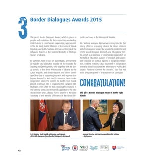 12/
This year’s Border Dialogues Award, which is given to
people and institutions for their respective outstanding
contributions to cross-border cooperation, was present-
ed to Mr. Vazil Hudák, Minister of Economy of Slovak
Republic, and to Ms. Svetlana Mytryaeva, Director of the
Uzhgorod Branch of the National Institute of Strategic
Studies of Ukraine.
In Summer 2009 it was Mr. Vazil Hudak, at that time
co-founder and executive director of the Institute for
Stability and Development, who together with Mr. Ser-
gij Ustych, at that time Ambassador of Ukraine to the
Czech Republic and Slovak Republic and others devel-
oped the idea of supporting research and organize dia-
logues devoted to the specific issues of cross-border
cooperation along the eastern EU border. Vazil Hudák
played a decisive role in organizing the European CBC
Dialogues even after he took responsible positions in
the banking sector, and remained supportive to the idea
also in recent years, already from a position of the State
Secretary of the Ministry of Finance of the Slovak Re-
public and now, as the Minister of Slovakia.
Ms. Svitlana Ivanovna Mytryaeva is recognized for her
strong effort in preparing Ukraine for closer relations
with the European Union. She assisted in establishment
of the Slovak-Ukrainian Research and Educational Cen-
tre, which is an example of cross-border cooperation on
the field of education, support of research and sustain-
able dialogue on political aspects of European integra-
tion. Svitlana Ivanovna also organized in cooperation
with the Slovak Association for International Politics the
project “National Convent for Ukraine”. Last but not
least, she participated in all European CBC Dialogues.
The 2015 Border Dialogue Award is in the right
hands!
H.E. Minister Vazil Hudák addressing participants
of the 6th European Cross-Border Dialogue in Uzhgorod
General Director Ján Krak congratulates Dr. Svitlana
I. Mytryaeva
Border Dialogues Awards 2015
3
Congratulation!
 