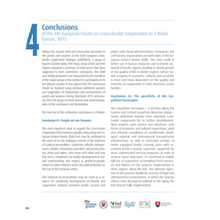 15 /
Taking into account vivid and constructive discussion in
the panels and sessions of the Sixth European Cross-
Border Cooperation Dialogue (6thECBCD), a group of
experts (Sándor Köles, Petr Pajas, Sergii Ustich and Petr
Vágner) prepared a summary of main points that were
suggested to form conference conclusions. The draft
was shortly presented and interpreted by the members
of the expert group to the conference participants on its
last plenary session. It was agreed that the conclusions
should be finalized using eventual additional opinions
and suggestions of chairpersons and commentators of
panels and sessions. During December 2015 and Janu-
ary 2016 the group received several new recommenda-
tions to the conclusions and formulation.
The final text of the conference conclusions is a follows:
Conclusion #1: People are our Treasure.
The most important value as regards the cross-border
cooperation (CBC) between peoples living along the Eu-
ropean Eastern Border (EEB) that may be attributed to
the series of six CBC Dialogues consists in the existence
of a pool of personalities – politicians, officials, entrepre-
neurs, scholars, technicians, journalist, civil society activ-
ists, artists and others, who know each other and may
thus form a fundament for further development of mu-
tual understanding and respect in people-to-people,
nation-to-nation relations across the political borders on
the East of the European Union.
This network of personalities may be used as a re-
source for continuing development of friendly and
cooperative relations between border security and
police units, local administrations, companies and
civil society organizations on both sides of the Eu-
ropean Eastern Border (EEB). This may result in
better use of human resources and economic po-
tential of border regions, leading to steady growth
of the quality of life in border regions, whose fur-
ther progress in economic, cultural, and social life
is more and more dependent on the quality and
intensity of cooperation in both directions across
borders.
Conclusion #2: The specificity of the Car-
pathian Euroregion.
The Carpathian Euroregion – a territory along the
Eastern and Central Carpathian Mountain Range –
needs additional impetus from improved cross-
border cooperation for its further development:
New projects, joint actions and initiatives, new
forms of economic and cultural cooperation, rapid
and efficient completion of insufficiently devel-
oped regional and international transportation
infrastructure, as well as increased number of
better equipped border crossing posts with in-
creased border-crossing capacities supported by
more sophisticated security measures. In order to
achieve these objectives, it’s essential to enable
full use of experience accumulated from success-
es and failures of CBC projects implemented in
other regions along the EEB. The ultimate objec-
tive of this process should be creation of legal and
administrative environment, in which the synergy
effects from all projects realized in CBC along the
EEB may be fully implemented.
Conclusions
of the 6th European Forum on Cross-Border Cooperation in a Wider
Europe, 2015
4
 