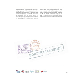/18
beginning of the CBC Dialogue series and participated in
setting programmes of all six conferences since 2010,
should be encouraged to continue in these efforts. How-
ever, in order not to repeat every time the same or simi-
lar issues and to provide for achieving concrete and
measurable results, it is strongly recommended to limit
the future dialogues to concrete CBC issues. Future con-
ferences should enable reaching consensus and agree-
ment on common positions or facilitate opening of joint
projects between participating organizations and authori-
ties. It’s also strongly recommended to broaden the
scope of regions along the EEB involved in this initiative,
with special emphasis to regions of the Balkan Peninsula.
 