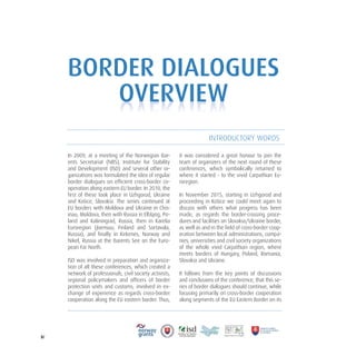 3/
In 2009, at a meeting of the Norwegian Bar-
ents Secretariat (NBS), Institute for Stability
and Development (ISD) and several other or-
ganizations was formulated the idea of regular
border dialogues on efficient cross-border co-
operation along eastern EU border. In 2010, the
first of these took place in Uzhgorod, Ukraine
and Košice, Slovakia. The series continued at
EU borders with Moldova and Ukraine in Chis-
inau, Moldova, then with Russia in Elbląng, Po-
land and Kaliningrad, Russia, then in Karelia
Euroregion (Joensuu, Finland and Sortavala,
Russia), and finally in Kirkenes, Norway and
Nikel, Russia at the Barents See on the Euro-
pean Far North.
ISD was involved in preparation and organiza-
tion of all these conferences, which created a
network of professionals, civil society activists,
regional policymakers and officers of border
protection units and customs, involved in ex-
change of experience as regards cross-border
cooperation along the EU eastern border. Thus,
it was considered a great honour to join the
team of organizers of the next round of these
conferences, which symbolically returned to
where it started - to the vivid Carpathian Eu-
roregion.
In November 2015, starting in Uzhgorod and
proceeding in Košice we could meet again to
discuss with others what progress has been
made, as regards the border-crossing proce-
dures and facilities on Slovakia/Ukraine border,
as well as and in the field of cross-border coop-
eration between local administrations, compa-
nies, universities and civil society organizations
of the whole vivid Carpathian region, where
meets borders of Hungary, Poland, Romania,
Slovakia and Ukraine.
It follows from the key points of discussions
and conclusions of the conference, that this se-
ries of border dialogues should continue, while
focusing primarily on cross-border cooperation
along segments of the EU Eastern Border on its
BORDER DIALOGUES
OVERVIEW
INTRODUCTORY WORDS
OVERVIEW
 