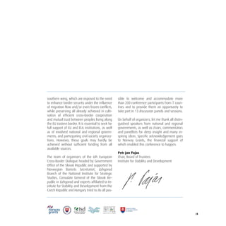 /4
southern wing, which are exposed to the need
to enhance border security under the influence
of migration flow and/or even frozen conflicts,
while preserving all already achieved in culti-
vation of efficient cross-border cooperation
and mutual trust between peoples living along
the EU eastern border. It is essential to seek for
full support of EU and EEA institutions, as well
as of involved national and regional govern-
ments, and participating civil society organiza-
tions. However, these goals may hardly be
achieved without sufficient funding from all
available sources.
The team of organisers of the 6th European
Cross-Border Dialogue headed by Government
Office of the Slovak Republic and supported by
Norwegian Barents Secretariat, Uzhgorod
Branch of the National Institute for Strategic
Studies, Consulate General of the Slovak Re-
public in Uzhgorod and experts affiliated to In-
stitute for Stability and Development from the
Czech Republic and Hungary tried to do all pos-
sible to welcome and accommodate more
than 200 conference participants from 7 coun-
tries and to provide them an opportunity to
take part in 13 discussion panels and sessions.
On behalf of organizers, let me thank all distin-
guished speakers from national and regional
governments, as well as chairs, commentators
and panellists for deep insight and many in-
spiring ideas. Specific acknowledgement goes
to Norway Grants, the financial support of
which enabled this conference to happen.
Petr Jan Pajas
Chair, Board of Trustees
Institute for Stability and Development
 