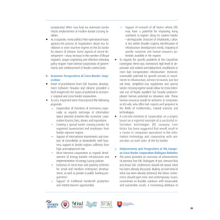 /8
complicated. What may help are automatic border
checks implemented at modern border crossing fa-
cilities.
• As a separate, more political then operational issue,
appears the process of negotiations about visa fa-
cilitation or even visa-free regime on the EU border
for citizens of Ukraine. Some aspects of recent de-
velopment – sharp increase in the number of illegal
migrants, proper registering and effective returning
policy require more intense cooperation of govern-
ments and reinforcement of border control units.
b. Economic Perspectives of Cross-Border Coop-
eration
• Panel of practitioners from CBC business develop-
ment between Slovakia and Ukraine provided a
fresh insight into the issues of potential in econom-
ic regional and cross-border cooperation.
• As very important were characterized the following
proposals
- Cooperation of chambers of commerce, espe-
cially as regards exchange of information
about planned activities like economic coop-
eration forums, fairs, shows and expositions
- Creating a special border crossing corridor for
registered businessmen and employees from
border adjacent regions
- Support of international investments and crea-
tion of Greenfields or Brownfields with busi-
ness support in border regions suffering from
high unemployment rate
- More intensive cooperation as regards devel-
opment of energy transfer infrastructure and
implementation of energy saving policies
- Existence of micro-loan and granting schemes
for small and medium enterprises develop-
ment, as well as private or public funding pro-
grammes
- Support of traditional handicraft production
and related tourism opportunities
- Support of research of all factors where CBC
may have a potential for improving living
standards in regions along EU eastern border
– demographic structure of inhabitants, cultur-
al ties within broader regions, identification of
infrastructure development needs, mapping of
specific economic and human resources po-
tentials available in the regions
• As regards the specific problems of the Carpathian
Euroregion, there was mentioned high level of de-
pression and related unemployment, insufficient or
even bad transportation infrastructure. However,
reasonable potential for growth consists in invest-
ments to infrastructure, services to tourists. Last but
not least, simplified visa regulations and special
border crossing regime would allow for more inten-
sive use of highly qualified but heavily underem-
ployed human potential on Ukrainian side. These
human resources would be welcome at companies
on EU side, who often lack experts well prepared in
the fields of mathematics, natural sciences and
technologies.
• A concrete initiative of cooperation on a project
based on a reported example of a successful in-
formation technologies (IT) company from
Košice has been suggested that would result in
a cluster of companies specialized in the infor-
mation technology and cooperating with uni-
versities on both sides of the EU border.
c. Achievements and Perspectives of the Europe-
an Cross-Border Cooperation Dialogues Initiative
• The panel provided an overview of achievements
of previous five CBC Dialogues. It was stressed that
any future CBC conferences should not repeat what
has been already discussed. Making an overview of
what has been already achieved, the future confer-
ences should open new and contemporary issues,
concentrate on feasible solutions with measurable
and sustainable results. A functioning database of
 