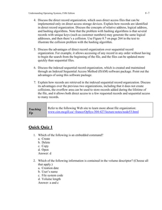 Understanding Operating Systems, Fifth Edition 8 -7
4. Discuss the direct record organization, which uses direct access files that can be
implemented only on direct access storage devices. Explain how records are identified
in direct record organization. Discuss the concepts of relative address, logical address,
and hashing algorithms. Note that the problem with hashing algorithms is that several
records with unique keys (such as customer numbers) may generate the same logical
addresses, and then there’s a collision. Use Figure 8.7 on page 264 in the text to
illustrate the collision problem with the hashing algorithm.
5. Discuss the advantages of direct record organization over sequential record
organization. For example, it allows accessing of any record in any order without having
to begin the search from the beginning of the file, and the files can be updated more
quickly than sequential files.
6. Discuss the indexed sequential record organization, which is created and maintained
through an Indexed Sequential Access Method (ISAM) software package. Point out the
advantages of using this software package.
7. Explain how records are retrieved in the indexed sequential record organization. Discuss
its advantages over the previous two organizations, including that it does not create
collisions, the overflow area can be used to store records added during the lifetime of
the file, and it allows both direct access to a few requested records and sequential access
to many records.
Teaching
Tip
Refer to the following Web site to learn more about file organization:
www.cim.mcgill.ca/~franco/OpSys-304-427/lecture-notes/node53.html
Quick Quiz 1
1. Which of the following is an embedded command?
a. Create
b. Delete
c. Copy
d. Open
Answer: d
2. Which of the following information is contained in the volume descriptor? (Choose all
that apply.)
a. Creation date
b. User’s name
c. File system code
d. Volume length
Answer: a and c
 