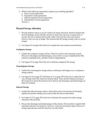 Understanding Operating Systems, Fifth Edition 8 -8
3. Which of the following organization schemes uses a hashing algorithm?
a. Direct record organization
b. Sequential record organization
c. Indexed sequential record organization
d. Indexed direct record organization
Answer: a
Physical Storage Allocation
1. Provide students with an overview of physical storage allocation. Remind students that
the File Manager works with files not just as whole units, but also as logical units or
records. Be sure to mention that records within a file must have the same format;
however, they can vary in length. Also mention that file storage actually refers to record
storage.
2. Use Figure 8.8 on page 266 in the text to explain the most common record formats.
Contiguous Storage
1. Explain the contiguous storage scheme, which was used in early operating systems.
Discuss its advantages and disadvantages, such as that it is easy to implement but files
cannot be expanded easily, and that it leads to fragmentation.
2. Use Figure 8.9 on page 266 in the text to illustrate contiguous file storage.
Noncontiguous Storage
1. Explain the noncontiguous storage scheme, outlining its advantages over a contiguous
storage scheme.
2. Use Figure 8.10 on page 267 and Figure 8.11 on page 269 in the text to explain the two
ways through which file extents are usually linked. These include linking occurring at
the storage level and at the directory level. Discuss the advantages and disadvantages of
these two methods.
Indexed Storage
1. Explain the indexed storage scheme, which allows direct record access by bringing
together the pointers linking every extent of that file into an index block.
2. Use Figure 8.12 on page 269 in the text to illustrate the concept of an index storage
allocation with one block.
3. Discuss the advantages and disadvantages of this scheme. Point out that it supports both
sequential and direct record access; however, it does not necessarily improve the use of
storage space because each file must have an index block.
 