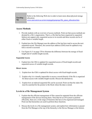 Understanding Operating Systems, Fifth Edition 8 -9
Teaching
Tip
Refer to the following Web site in order to learn more about physical storage
allocation:
www.unet.univie.ac.at/aix/aixprggd/genprogc/file_space_allocation.htm
Access Methods
1. Provide students with an overview of access methods. Point out that access methods are
dictated by a file’s organization. That is, a file that has been organized in sequential
fashion can support only sequential access to its records and these records can be of
either fixed or variable length.
2. Explain how the File Manager uses the address of the last byte read to access the next
sequential record. Therefore, the current byte address (CBA) must be updated every
time a record is accessed.
3. Use Figure 8.13 on page 270 to illustrate the difference between the storage of fixed-
length and of variable-length records.
Sequential Access
1. Explain how the CBA is updated for sequential access of fixed-length records and
sequential access of variable-length records.
Direct Access
1. Explain how the CBA is updated for direct access with fixed-length records.
2. Explain why it is virtually impossible to access a record directly if the file is organized
for direct access with variable-length records. Discuss the alternatives.
3. Explain how an indexed sequential file can be accessed. Point out that the index file
must be searched for the pointer to the block where the data is stored.
Levels in a File Management System
1. Explain that the efficient management of files cannot be separated from the efficient
management of the devices housing them. Note that for an I/O system to perform
efficiently, there are a wide range of functions that have to be organized and managed.
Point out that hierarchies are used to perform these functions.
2. Discuss the levels in a file management system, and explain how information is passed
from the File Manager at the top of the hierarchy to the Device Manager at the bottom.
 