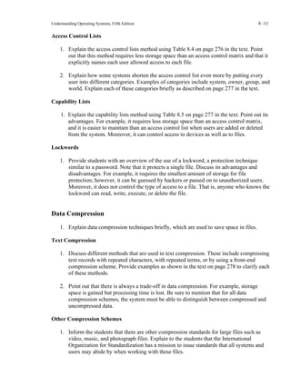 Understanding Operating Systems, Fifth Edition 8 -11
Access Control Lists
1. Explain the access control lists method using Table 8.4 on page 276 in the text. Point
out that this method requires less storage space than an access control matrix and that it
explicitly names each user allowed access to each file.
2. Explain how some systems shorten the access control list even more by putting every
user into different categories. Examples of categories include system, owner, group, and
world. Explain each of these categories briefly as described on page 277 in the text.
Capability Lists
1. Explain the capability lists method using Table 8.5 on page 277 in the text. Point out its
advantages. For example, it requires less storage space than an access control matrix,
and it is easier to maintain than an access control list when users are added or deleted
from the system. Moreover, it can control access to devices as well as to files.
Lockwords
1. Provide students with an overview of the use of a lockword, a protection technique
similar to a password. Note that it protects a single file. Discuss its advantages and
disadvantages. For example, it requires the smallest amount of storage for file
protection; however, it can be guessed by hackers or passed on to unauthorized users.
Moreover, it does not control the type of access to a file. That is, anyone who knows the
lockword can read, write, execute, or delete the file.
Data Compression
1. Explain data compression techniques briefly, which are used to save space in files.
Text Compression
1. Discuss different methods that are used in text compression. These include compressing
text records with repeated characters, with repeated terms, or by using a front-end
compression scheme. Provide examples as shown in the text on page 278 to clarify each
of these methods.
2. Point out that there is always a trade-off in data compression. For example, storage
space is gained but processing time is lost. Be sure to mention that for all data
compression schemes, the system must be able to distinguish between compressed and
uncompressed data.
Other Compression Schemes
1. Inform the students that there are other compression standards for large files such as
video, music, and photograph files. Explain to the students that the International
Organization for Standardization has a mission to issue standards that all systems and
users may abide by when working with these files.
 