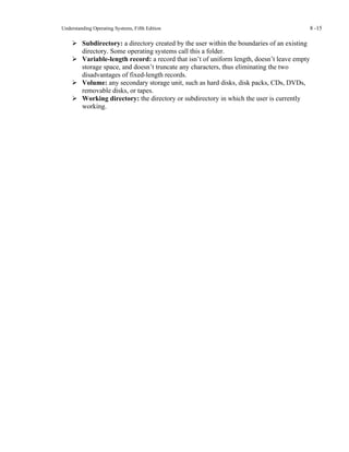Understanding Operating Systems, Fifth Edition 8 -15
➢ Subdirectory: a directory created by the user within the boundaries of an existing
directory. Some operating systems call this a folder.
➢ Variable-length record: a record that isn’t of uniform length, doesn’t leave empty
storage space, and doesn’t truncate any characters, thus eliminating the two
disadvantages of fixed-length records.
➢ Volume: any secondary storage unit, such as hard disks, disk packs, CDs, DVDs,
removable disks, or tapes.
➢ Working directory: the directory or subdirectory in which the user is currently
working.
 