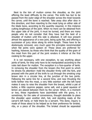 Next to the loin of mutton comes the shoulder, as the joint
offering the least difficulty to the carver. The knife has but to be
passed from the outer edge of the shoulder across the meat towards
the carver, until the bone is reached. Take away slice after slice in
this direction, and then resorting to the meat lying on either side of
the blade bone, according to the quantity required, in this instance
cutting lengthways of the joint. When no more can be obtained from
the upper side of the joint, it must be turned, and there are many
people who do not consider that they have had the best of a
shoulder of mutton until this side is attacked. It will now present
almost the appearance of a new joint, being quite flat, and offering a
succession of juicy slices along its entire length. These have to be
dexterously removed, very much upon the principles recommended
when flat joints were spoken of. These slices are preferred for
hashing, however, by those who think that the quality of the grain of
the meat from this part of the joint renders it inferior at the first
cooking to the upper.
It is not necessary, with one exception, to say anything about
joints of lamb, for they only have to be manipulated according to the
rules laid down for mutton. The exception is a fore-quarter of lamb.
In removing the shoulder from the breast—the first point to which
he directs his attention—hold the shoulder firmly with the fork, and
proceed with the point of the knife to cut through the smoking crisp
brown skin in a circular line, at the junction of the two joints.
Following the same line for a second time, and now thrusting the
knife farther into the meat, a very little exertion with the left hand
makes it easy to raise the shoulder from the breast, whilst a pat of
butter, a little cayenne pepper, some salt, and a good squeeze of
lemon are placed between them by the carver. When, in a moment
or two, these ingredients have assimilated with the gravy, it is
sometimes, for the sake of convenience, thought desirable to place
the shoulder upon another dish, hot, and standing ready at the
carver’s left hand, or held there by a servant. This done, inquiry is
made of those about to be helped as to their preference for brisket,
ribs, or a piece of the shoulder. The brisket should be separated
 