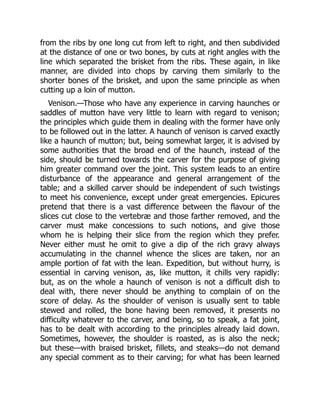 from the ribs by one long cut from left to right, and then subdivided
at the distance of one or two bones, by cuts at right angles with the
line which separated the brisket from the ribs. These again, in like
manner, are divided into chops by carving them similarly to the
shorter bones of the brisket, and upon the same principle as when
cutting up a loin of mutton.
Venison.—Those who have any experience in carving haunches or
saddles of mutton have very little to learn with regard to venison;
the principles which guide them in dealing with the former have only
to be followed out in the latter. A haunch of venison is carved exactly
like a haunch of mutton; but, being somewhat larger, it is advised by
some authorities that the broad end of the haunch, instead of the
side, should be turned towards the carver for the purpose of giving
him greater command over the joint. This system leads to an entire
disturbance of the appearance and general arrangement of the
table; and a skilled carver should be independent of such twistings
to meet his convenience, except under great emergencies. Epicures
pretend that there is a vast difference between the flavour of the
slices cut close to the vertebræ and those farther removed, and the
carver must make concessions to such notions, and give those
whom he is helping their slice from the region which they prefer.
Never either must he omit to give a dip of the rich gravy always
accumulating in the channel whence the slices are taken, nor an
ample portion of fat with the lean. Expedition, but without hurry, is
essential in carving venison, as, like mutton, it chills very rapidly:
but, as on the whole a haunch of venison is not a difficult dish to
deal with, there never should be anything to complain of on the
score of delay. As the shoulder of venison is usually sent to table
stewed and rolled, the bone having been removed, it presents no
difficulty whatever to the carver, and being, so to speak, a fat joint,
has to be dealt with according to the principles already laid down.
Sometimes, however, the shoulder is roasted, as is also the neck;
but these—with braised brisket, fillets, and steaks—do not demand
any special comment as to their carving; for what has been learned
 