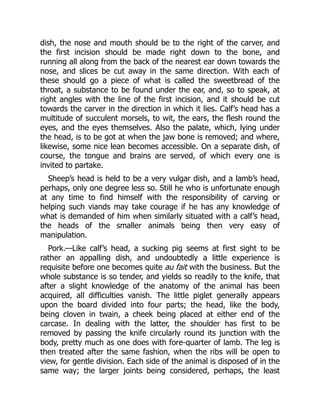 dish, the nose and mouth should be to the right of the carver, and
the first incision should be made right down to the bone, and
running all along from the back of the nearest ear down towards the
nose, and slices be cut away in the same direction. With each of
these should go a piece of what is called the sweetbread of the
throat, a substance to be found under the ear, and, so to speak, at
right angles with the line of the first incision, and it should be cut
towards the carver in the direction in which it lies. Calf’s head has a
multitude of succulent morsels, to wit, the ears, the flesh round the
eyes, and the eyes themselves. Also the palate, which, lying under
the head, is to be got at when the jaw bone is removed; and where,
likewise, some nice lean becomes accessible. On a separate dish, of
course, the tongue and brains are served, of which every one is
invited to partake.
Sheep’s head is held to be a very vulgar dish, and a lamb’s head,
perhaps, only one degree less so. Still he who is unfortunate enough
at any time to find himself with the responsibility of carving or
helping such viands may take courage if he has any knowledge of
what is demanded of him when similarly situated with a calf’s head,
the heads of the smaller animals being then very easy of
manipulation.
Pork.—Like calf’s head, a sucking pig seems at first sight to be
rather an appalling dish, and undoubtedly a little experience is
requisite before one becomes quite au fait with the business. But the
whole substance is so tender, and yields so readily to the knife, that
after a slight knowledge of the anatomy of the animal has been
acquired, all difficulties vanish. The little piglet generally appears
upon the board divided into four parts; the head, like the body,
being cloven in twain, a cheek being placed at either end of the
carcase. In dealing with the latter, the shoulder has first to be
removed by passing the knife circularly round its junction with the
body, pretty much as one does with fore-quarter of lamb. The leg is
then treated after the same fashion, when the ribs will be open to
view, for gentle division. Each side of the animal is disposed of in the
same way; the larger joints being considered, perhaps, the least
 