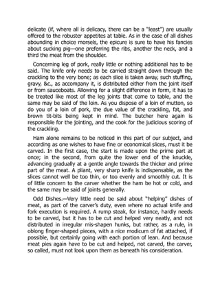 delicate (if, where all is delicacy, there can be a “least”) are usually
offered to the robuster appetites at table. As in the case of all dishes
abounding in choice morsels, the epicure is sure to have his fancies
about sucking pig—one preferring the ribs, another the neck, and a
third the meat from the shoulder.
Concerning leg of pork, really little or nothing additional has to be
said. The knife only needs to be carried straight down through the
crackling to the very bone; as each slice is taken away, such stuffing,
gravy, &c., as accompany it, is distributed either from the joint itself
or from sauceboats. Allowing for a slight difference in form, it has to
be treated like most of the leg joints that come to table, and the
same may be said of the loin. As you dispose of a loin of mutton, so
do you of a loin of pork, the due value of the crackling, fat, and
brown tit-bits being kept in mind. The butcher here again is
responsible for the jointing, and the cook for the judicious scoring of
the crackling.
Ham alone remains to be noticed in this part of our subject, and
according as one wishes to have fine or economical slices, must it be
carved. In the first case, the start is made upon the prime part at
once; in the second, from quite the lower end of the knuckle,
advancing gradually at a gentle angle towards the thicker and prime
part of the meat. A pliant, very sharp knife is indispensable, as the
slices cannot well be too thin, or too evenly and smoothly cut. It is
of little concern to the carver whether the ham be hot or cold, and
the same may be said of joints generally.
Odd Dishes.—Very little need be said about “helping” dishes of
meat, as part of the carver’s duty, even where no actual knife and
fork execution is required. A rump steak, for instance, hardly needs
to be carved, but it has to be cut and helped very neatly, and not
distributed in irregular mis-shapen hunks, but rather, as a rule, in
oblong finger-shaped pieces, with a nice modicum of fat attached, if
possible, but certainly going with each portion of lean. And because
meat pies again have to be cut and helped, not carved, the carver,
so called, must not look upon them as beneath his consideration.
 