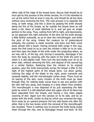 either side of the ridge of the breast bone. Secure hold should be at
once got by this process of the whole carcase, for if it be intended to
cut up the entire fowl at once it may be, and should be all but done
without once removing the fork. The next process is to separate the
wing, or both wings, and this is done by passing the knife sharply
along the line of the breast, as far outside the breast bone as will
leave a fair share of meat attached to it, and yet give an ample
portion to the wing. Thus, cutting from left to right, and downwards,
as we approach the right extremity of the bird, let the knife diverge
a little farther outwards, so as to clear the merrythought, and strike
the joint of the wing. Unless the creature be of preternatural
antiquity, the junction is easily severed, and bone and flesh come
away almost with a touch. Having removed both wings in this way,
lower the fork hand so as to cant the chicken a little on to its side,
and then pass the blade of the knife under the projecting elbow, as
we may call it, of the leg, and, forcing it outwards, disengage it too
from the body by severing with the point of the knife the joint by
which it is still slightly held. Then turn the bird bodily over on to its
other side, without removing the fork, and dispose of the second leg
in a similar fashion. Restoring then the chicken to its original
position, pass the knife transversely across the breast a little to the
right of the highest point of the breast bone. Cut down gently,
inclining the edge of the blade to the right, press outwards and
upwards slightly, and the merrythought comes away. There must be
no tearing of the skin; every incision of the knife must go clean
through that, for nothing looks worse than to see one portion with
the skin half torn away, and hanging in a long ribbon from another.
The merrythought is now disposed of by just separating the little
joints by which it is still attached when the upper end of its bone has
been separated from the breast, and having a nice clean edged
covering of skin. Again turn the carcase on to its side, and by an
action with the knife, similar to that by which you removed the legs,
force away by an upward pressure the two side bones one after the
other, that is the two bones which the removal of the merrythought
has revealed. There is nothing now to prevent the knife being swept
clean through the ribs, and so disengage breast and back. At this
 