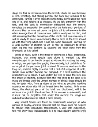 stage the fork is withdrawn from the breast, which has now become
a trim, tempting, and oblong portion; the back only remains to be
dealt with. Turning it over, press the knife firmly down upon the right
end of it, and holding it so steadily, lift the left extremity with the
fork, and the back is immediately dislocated near the centre;
complete the separation by severing with the knife such portions of
skin and flesh as may yet cause the joints still to adhere one to the
other. Arrange then all these various portions neatly on the dish, and
still assuming that the demolition of the whole bird was necessary, it
will be ready to serve, remembering that a piece of the liver should
go with that wing which has it not. On some occasions—carving for
a large number of children to wit—it may be necessary to divide
each leg into two portions by severing the thigh bone from the
drumstick, as it is called.
Boiled or roast, such is the mode of cutting up a fowl. Supposing,
however, that some special part alone is wanted, say the
merrythought, it can hardly be got at without first cutting the wing,
or wings; not perhaps disengaging them entirely, but certainly so far
as to get at the particular joint required. It ensures neatness in the
long run, and it is highly essential that a bird, if it reappears at table,
should look neither hacked nor mangled. If a fowl approach the
proportions of a capon, it will seldom be well to drive the fork into
the breast at starting, because then the first thing to be done is to
make the breast yield the utmost number of slices; these should be
cut, to begin with, from as close to the wing as possible, working
upwards on either side till the breast bone be reached. Only when
these, the choicest parts of the bird, are distributed, will it be
necessary to go into the dissection of the carcase as aforesaid; and
it must not be forgotten that under this method the wings are
reduced to what may be called a mere picking.
Very special fancies are found to predominate amongst all who
partake of poultry, and it is essential that the carver does not neglect
to consult each individual’s predilections. A very little experience,
too, will show how indispensable it is to have poultry carving knife
 