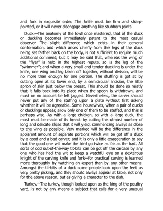 and fork in exquisite order. The knife must be firm and sharp-
pointed, or it will never disengage anything like stubborn joints.
Duck.—The anatomy of the fowl once mastered, that of the duck
or duckling becomes immediately patent to the most casual
observer. The slight difference which exists in their general
conformation, and which arises chiefly from the legs of the duck
being set farther back on the body, is not sufficient to require much
additional comment; but it may be said that, whereas the wing of
the “flyer” is held in the highest repute, so is the leg of the
“swimmer”; and when a very small and tender duckling is under the
knife, one wing and leg taken off together, without division, will be
no more than enough for one portion. The stuffing is got at by
cutting open at its lower end, by a semicircular incision, the little
apron of skin just below the breast. This should be done so neatly
that it falls back into its place when the spoon is withdrawn, and
must on no account be left jagged. Nevertheless, the carver should
never put any of the stuffing upon a plate without first asking
whether it will be agreeable. Some housewives, when a pair of ducks
or ducklings appear, allow only one of them to be stuffed, and this is
perhaps wise. As with a large chicken, so with a large duck, the
most must be made of its breast by cutting the utmost number of
long and delicate slices that it will yield, commencing always as close
to the wing as possible. Very marked will be the difference in the
apparent amount of separate portions which will be got off a duck
by a good and a bad carver; and it is only a little exaggeration to say
that the good one will make the bird go twice as far as the bad. All
sorts of odd out-of-the-way tit-bits can be got off the carcase by any
one who has had the wit to keep a watchful eye on a dexterous
knight of the carving knife and fork—for practical carving is learned
more thoroughly by watching an expert than by any other means.
Amongst the tit-bits of a duck some people look upon the feet as
very pretty picking, and they should always appear at table, not only
for the above reason, but as giving a character to the dish.
Turkey.—The turkey, though looked upon as the king of the poultry
yard, is not by any means a subject that calls for a very unusual
 