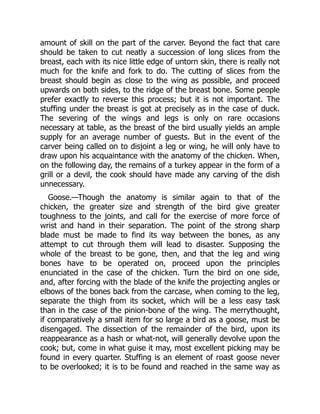 amount of skill on the part of the carver. Beyond the fact that care
should be taken to cut neatly a succession of long slices from the
breast, each with its nice little edge of untorn skin, there is really not
much for the knife and fork to do. The cutting of slices from the
breast should begin as close to the wing as possible, and proceed
upwards on both sides, to the ridge of the breast bone. Some people
prefer exactly to reverse this process; but it is not important. The
stuffing under the breast is got at precisely as in the case of duck.
The severing of the wings and legs is only on rare occasions
necessary at table, as the breast of the bird usually yields an ample
supply for an average number of guests. But in the event of the
carver being called on to disjoint a leg or wing, he will only have to
draw upon his acquaintance with the anatomy of the chicken. When,
on the following day, the remains of a turkey appear in the form of a
grill or a devil, the cook should have made any carving of the dish
unnecessary.
Goose.—Though the anatomy is similar again to that of the
chicken, the greater size and strength of the bird give greater
toughness to the joints, and call for the exercise of more force of
wrist and hand in their separation. The point of the strong sharp
blade must be made to find its way between the bones, as any
attempt to cut through them will lead to disaster. Supposing the
whole of the breast to be gone, then, and that the leg and wing
bones have to be operated on, proceed upon the principles
enunciated in the case of the chicken. Turn the bird on one side,
and, after forcing with the blade of the knife the projecting angles or
elbows of the bones back from the carcase, when coming to the leg,
separate the thigh from its socket, which will be a less easy task
than in the case of the pinion-bone of the wing. The merrythought,
if comparatively a small item for so large a bird as a goose, must be
disengaged. The dissection of the remainder of the bird, upon its
reappearance as a hash or what-not, will generally devolve upon the
cook; but, come in what guise it may, most excellent picking may be
found in every quarter. Stuffing is an element of roast goose never
to be overlooked; it is to be found and reached in the same way as
 