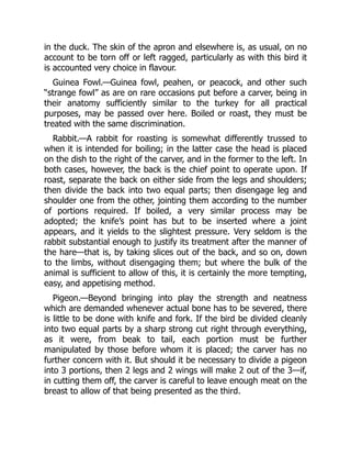 in the duck. The skin of the apron and elsewhere is, as usual, on no
account to be torn off or left ragged, particularly as with this bird it
is accounted very choice in flavour.
Guinea Fowl.—Guinea fowl, peahen, or peacock, and other such
“strange fowl” as are on rare occasions put before a carver, being in
their anatomy sufficiently similar to the turkey for all practical
purposes, may be passed over here. Boiled or roast, they must be
treated with the same discrimination.
Rabbit.—A rabbit for roasting is somewhat differently trussed to
when it is intended for boiling; in the latter case the head is placed
on the dish to the right of the carver, and in the former to the left. In
both cases, however, the back is the chief point to operate upon. If
roast, separate the back on either side from the legs and shoulders;
then divide the back into two equal parts; then disengage leg and
shoulder one from the other, jointing them according to the number
of portions required. If boiled, a very similar process may be
adopted; the knife’s point has but to be inserted where a joint
appears, and it yields to the slightest pressure. Very seldom is the
rabbit substantial enough to justify its treatment after the manner of
the hare—that is, by taking slices out of the back, and so on, down
to the limbs, without disengaging them; but where the bulk of the
animal is sufficient to allow of this, it is certainly the more tempting,
easy, and appetising method.
Pigeon.—Beyond bringing into play the strength and neatness
which are demanded whenever actual bone has to be severed, there
is little to be done with knife and fork. If the bird be divided cleanly
into two equal parts by a sharp strong cut right through everything,
as it were, from beak to tail, each portion must be further
manipulated by those before whom it is placed; the carver has no
further concern with it. But should it be necessary to divide a pigeon
into 3 portions, then 2 legs and 2 wings will make 2 out of the 3—if,
in cutting them off, the carver is careful to leave enough meat on the
breast to allow of that being presented as the third.
 