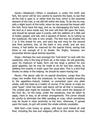 Game.—Woodcock.—When a woodcock is under the knife and
fork, the carver will be very careful to examine the toast, to see that
all the trail is upon it, or rather that the liver, which is the essential
element of the trail, is not still left within the body. To do this he may
with a slight touch of the knife, when he has secured the breast with
the fork, force back the legs, and so, by disengaging the back, turn
the bird as it were inside out; the liver will then fall upon the toast,
and should be spread upon it evenly, with the addition of a little pat
of butter, pepper, and salt, and a squeeze of lemon. As to cutting up
the woodcock, the task is very simple. The bird may be divided into
2 or 3—the breast for one, and each leg and wing for the second
and third portions; but, as the back is very small, and yet very
choice, it had better be reserved for the special friend, seeing that
there is not enough of it to divide; the thighs, however, are
accounted almost equal bonnes bouches.
Snipe.—Perhaps the next amongst the “trail birds” to rank with the
woodcock, who is the king of them all, is the snipe. He will generally,
upon his modicum of toast, form not too large a portion for one
good appetite; but he may be made to do for two less robust, by
splitting him exactly in twain upon the usual plan. This is a bird that
brooks no delay in the helping. He should be eaten hissing hot.
Plover.—The plover calls for no special directions. Larger than the
snipe, but smaller than the woodcock, he may be treated according
to the appetites—halved, trebled, or presented upon one plate
whole, with the toast as a matter of course. If for plover or snipe we
read “quail,” what has been said above will be all that is necessary.
The ortolan also might be included. The hints anent the disposal of
the liver, &c., on the toast, under the woodcock, may be taken to
apply, more or less, to all similar arrangements. The carver should
be careful to eliminate the little sandbag or crop, which sometimes
may be found in close proximity to the liver; otherwise, if spread
upon the toast, its grit will render the whole entirely uneatable.
Wild fowl.—Like turkey or goose, wild duck (and indeed all wild
fowl, including the teal and widgeon) offers to the carver the most
 