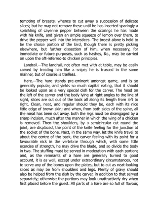 tempting of breasts, whence to cut away a succession of delicate
slices; but he may not remove these until he has inserted sparingly a
sprinkling of cayenne pepper between the scorings he has made
with his knife, and given an ample squeeze of lemon over them, to
drive the pepper well into the interstices. The breast alone is held to
be the choice portion of the bird, though there is pretty picking
elsewhere, but further dissection of him, when necessary, for
immediate or future purposes, such as hashes, &c., may be carried
on upon the oft-referred-to chicken principles.
Landrail.—The landrail, not often met with at table, may be easily
carved by treating him like a snipe; he is trussed in the same
manner, but of course is trailless.
Hare.—The hare stands pre-eminent amongst game, and is so
generally popular, and yields so much capital eating, that it should
be looked upon as a very special dish for the carver. The head on
the left of the carver and the body lying at right angles to the line of
sight, slices are cut out of the back all along its length from left to
right. Clean, neat, and regular should they be, each with its nice
little edge of brown skin; and when, from both sides of the spine, all
the meat has been cut away, both the legs must be disengaged by a
sharp incision, much after the manner in which the wing of a chicken
is removed. Then the shoulders, by a semicircular cut round the
joint, are displaced, the point of the knife feeling for the junction at
the socket of the bone. Next, in the same way, let the knife travel to
about the centre of the back, the carver feeling with its point for a
favourable nick in the vertebræ through which, with some little
exercise of strength, he may drive the blade, and so divide the body
in two. The stuffing must be served in moderation with each portion;
and, as the remnants of a hare are generally turned to good
account, it is as well, except under extraordinary circumstances, not
to serve any of the bones upon the plates, but to cut as neat-looking
slices as may be from shoulders and legs. Plenty of gravy should
also be helped from the dish by the carver, in addition to that served
separately; otherwise the portions may look unattractively dry when
first placed before the guest. All parts of a hare are so full of flavour,
 