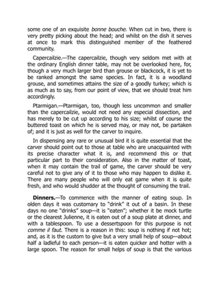 some one of an exquisite bonne bouche. When cut in two, there is
very pretty picking about the head; and whilst on the dish it serves
at once to mark this distinguished member of the feathered
community.
Capercailzie.—The capercailzie, though very seldom met with at
the ordinary English dinner table, may not be overlooked here, for,
though a very much larger bird than grouse or blackcock, it is yet to
be ranked amongst the same species. In fact, it is a woodland
grouse, and sometimes attains the size of a goodly turkey; which is
as much as to say, from our point of view, that we should treat him
accordingly.
Ptarmigan.—Ptarmigan, too, though less uncommon and smaller
than the capercailzie, would not need any especial dissection, and
has merely to be cut up according to his size; whilst of course the
buttered toast on which he is served may, or may not, be partaken
of; and it is just as well for the carver to inquire.
In dispensing any rare or unusual bird it is quite essential that the
carver should point out to those at table who are unacquainted with
its precise character what it is, and recommend this or that
particular part to their consideration. Also in the matter of toast,
when it may contain the trail of game, the carver should be very
careful not to give any of it to those who may happen to dislike it.
There are many people who will only eat game when it is quite
fresh, and who would shudder at the thought of consuming the trail.
Dinners.—To commence with the manner of eating soup. In
olden days it was customary to “drink” it out of a basin. In these
days no one “drinks” soup—it is “eaten”; whether it be mock turtle
or the clearest Julienne, it is eaten out of a soup plate at dinner, and
with a tablespoon. To use a dessertspoon for this purpose is not
comme il faut. There is a reason in this: soup is nothing if not hot;
and, as it is the custom to give but a very small help of soup—about
half a ladleful to each person—it is eaten quicker and hotter with a
large spoon. The reason for small helps of soup is that the various
 