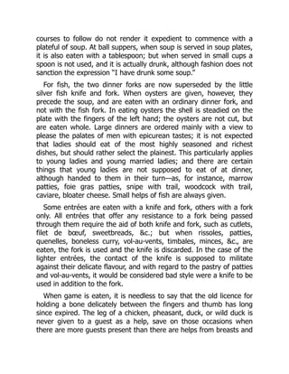 courses to follow do not render it expedient to commence with a
plateful of soup. At ball suppers, when soup is served in soup plates,
it is also eaten with a tablespoon; but when served in small cups a
spoon is not used, and it is actually drunk, although fashion does not
sanction the expression “I have drunk some soup.”
For fish, the two dinner forks are now superseded by the little
silver fish knife and fork. When oysters are given, however, they
precede the soup, and are eaten with an ordinary dinner fork, and
not with the fish fork. In eating oysters the shell is steadied on the
plate with the fingers of the left hand; the oysters are not cut, but
are eaten whole. Large dinners are ordered mainly with a view to
please the palates of men with epicurean tastes; it is not expected
that ladies should eat of the most highly seasoned and richest
dishes, but should rather select the plainest. This particularly applies
to young ladies and young married ladies; and there are certain
things that young ladies are not supposed to eat of at dinner,
although handed to them in their turn—as, for instance, marrow
patties, foie gras patties, snipe with trail, woodcock with trail,
caviare, bloater cheese. Small helps of fish are always given.
Some entrées are eaten with a knife and fork, others with a fork
only. All entrées that offer any resistance to a fork being passed
through them require the aid of both knife and fork, such as cutlets,
filet de bœuf, sweetbreads, &c.; but when rissoles, patties,
quenelles, boneless curry, vol-au-vents, timbales, minces, &c., are
eaten, the fork is used and the knife is discarded. In the case of the
lighter entrées, the contact of the knife is supposed to militate
against their delicate flavour, and with regard to the pastry of patties
and vol-au-vents, it would be considered bad style were a knife to be
used in addition to the fork.
When game is eaten, it is needless to say that the old licence for
holding a bone delicately between the fingers and thumb has long
since expired. The leg of a chicken, pheasant, duck, or wild duck is
never given to a guest as a help, save on those occasions when
there are more guests present than there are helps from breasts and
 