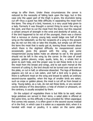 wings to offer them. Under these circumstances the carver is
reduced to the necessity of falling back upon the legs; but in this
case only the upper part of the thigh is given, the drumstick being
cut off—thus a guest has little difficulty in separating the meat from
the bone. The wing of a bird, however, is a very usual help given to
a lady. Formerly it was thought a correct thing to sever the wing at
the joint, and then to cut the meat from the bone; but this required
a certain amount of strength in the wrist and dexterity of action, as,
if the bird happened to be not of the youngest, there was a chance
that a nervous or clumsy young lady would lodge one half of the
wing on the tablecloth; so the fair recipients of a wing in the present
day do not run this risk or take this trouble, but simply cut off from
the bone the meat that is easily got at, leaving those morsels about
which there is the slightest difficulty. An inexperienced carver
occasionally gives the gizzard with the wing, and some
inexperienced young ladies make an attempt to eat it; the gizzard
should not be left in the wing by the carver. In the case of small
pigeons, golden plovers, snipe, quails, larks, &c., a whole bird is
given to each help, and the proper way to eat these birds is to cut
the meat from the breast and wings, and to eat each morsel at the
moment of cutting it; the bird should not be turned over and over on
the plate, or cut in half, or otherwise dissected. The legs of Bordeaux
pigeons are not as a rule eaten, and half a bird only is given, as
there is sufficient meat on the wing and breast to satisfy an ordinary
second-course appetite; when the legs of smaller birds are eaten,
such as snipe or golden plover, the meat is cut off as from breast or
wing. Young ladies, as a rule, do not eat these birds, or any second-
course delicacy of this description; a help of chicken or pheasant, on
the contrary, is usually accepted by them.
On the subject of vegetables there is but little to be said; when
large potatoes are served in their skins, a salad plate is offered at
the same time, so this difficulty is thus provided for. When asparagus
first comes into season, it is often given in the second course instead
of in the first, in which case it is eaten as a separate dish; when it is
handed with meat or poultry, it is eaten on the same plate
 