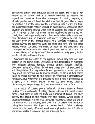 containing either; and although served on toast, the toast is not
meant to be eaten, and it is merely intended to receive the
superfluous moisture from the asparagus. In eating asparagus,
elderly gentlemen still hold the stalks in their fingers; the younger
generation cut off the points of the asparagus with a knife and fork;
but asparagus tongs render helping an easy matter. Seakale is often
given in the second course when first in season; the toast on which
this is served is also not eaten. When mushrooms are served on
toast, this toast is generally eaten. Seakale is eaten with a knife and
fork. Artichokes are an awkward and untidy vegetable to eat: they
are only given in the second course as a separate vegetable. The
outside leaves are removed with the knife and fork, and the inner
leaves, which surround the heart or head of the artichoke, are
conveyed to the mouth with the fingers, and sucked dry; epicures
consider these a “dainty morsel,” but at a dinner party young ladies
would not attempt to eat them.
Savouries are not eaten by young ladies when they dine out, and
seldom in the home circle. Savouries of the description of macaroni
with cheese, cheese fondus, cheese straws, cheese soufflés,
choufleur au gratin, olives, &c.—these things are not supposed to
suit the palates of young ladies. In eating sweets, a dessertspoon is
only used for compotes of fruit or fruit tarts, or those dishes where
juice or syrup prevails to the extent of rendering a dessertspoon
necessary. But whenever it is possible to use a fork in preference to
a spoon, it is always better to do so; and jellies, creams,
blancmanges, ice puddings, &c., are always eaten with a fork.
As a matter of course, young ladies do not eat cheese at dinner
parties. The usual mode of eating cheese is to cut it in small square
pieces, and place it with the knife on a morsel of bread, and then
convey the bread to the mouth with the fingers. When celery is
given with cheese, it is cut into fair-sized mouthfuls, which are put in
the mouth with the fingers, and bites are not taken from a stick of
celery held between the fingers schoolboy fashion. Salad is always
eaten with the joint, off small salad plates, placed on the left side of
the dinner plate; it is eaten with the knife and fork.
 