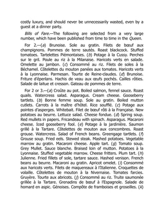 costly luxury, and should never be unnecessarily wasted, even by a
guest at a dinner party.
Bills of Fare.—The following are selected from a very large
number, which have been published from time to time in the Queen.
For 2.—(a) Brunoise. Sole au gratin. Filets de bœuf aux
champignons. Pommes de terre sautés. Roast blackcock. Stuffed
tomatoes. Tartelettes Piémontaises. (b) Potage à la Cussy. Perches
sur le gril. Poule au riz à la Milanaise. Haricots verts en salade.
Omelette au jambon. (c) Consommé au riz. Filets de soles à la
Béchamel. Côtelettes du mouton panées aux tomates. Haricots verts
à la Lyonnaise. Parmesan. Tourte de Reine-claudes. (d) Brunoise.
Friture d’éperlans. Hachis de veau aux œufs pochés. Cailles rôties.
Salade de laitue et cresson. Gateau de pommes de terre.
For 2 or 3.—(a) Croûte au pot. Boiled salmon, fennel sauce. Roast
quails. Watercress salad. Asparagus. Cream cheese. Gooseberry
tartlets. (b) Bonne femme soup. Sole au gratin. Boiled mutton
cutlets. Carrots à la maître d’hôtel. Rice soufflé. (c) Potage aux
pointes d’asperges. Whitebait. Filet de bœuf rôti à la Française. New
potatoes au beurre. Lettuce salad. Cheese fondue. (d) Spring soup.
Red mullets in papers. Fricandeau with spinach. Asparagus. Macaroni
cheese. Iced gooseberry fool. (e) Potage à la jardinière. Saumon
grillé à la Tartare. Côtelettes de mouton aux concombres. Roast
grouse. Watercress. Salad of French beans. Greengage tartlets. (f)
Grouse soup. Fried eels. Stewed steak. Mashed potatoes. Vegetable
marrow au gratin. Macaroni cheese. Apple tart. (g) Tomato soup.
Grey Mullet. Sauce blanche. Braised loin of mutton. Potatoes à la
Lyonnaise. Stuffed vegetable marrow. Cheese fritters. Plum tart. (h)
Julienne. Fried fillets of sole, tartare sauce. Hashed venison. French
beans au beurre. Macaroni au gratin. Apricot omelet. (i) Consommé
aux haricots verts. Filets de maquereaux à l’Italienne. Croquettes de
volaille. Côtelettes de mouton à la Nivernaise. Tomates farcies.
Gruyère. Tourte aux abricots. (j) Consommé au riz. Truite saumonée
grillée à la Tartare. Grenadins de bœuf à l’Espagnole. Salade de
homard en aspic. Génoises. Compôte de framboises et groseilles. (k)
 