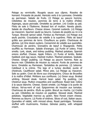 Potage au vermicelle. Rougets sauce aux câpres. Rissoles de
homard. Fricassée de poulet. Haricots verts à la Lyonnaise. Omelette
au parmesan. Salade de fruits. (l) Potage au pauvre homme.
Côtelettes de mouton, pommes de terre à la maître d’hôtel.
Asperges, sauce poivrade. Omelette au jambon. (m) Croûte au pot.
Filets de sole à l’Italienne. Braised loin of mutton. Navets glacés.
Salade de choufleurs. Cheese straws. Caramel custards. (n) Potage
au macaroni. Saumon sauté au beurre. Cuisses de poulets au riz à la
Turque. Broccoli sprout salad. Fondue au Parmesan. (o) Potage aux
œufs pochés. Croustades de volaille à la suprême. Filets de bœuf
grillés aux pommes de terre. Choufleurs au gratin. Chartreuse de
pêches. (p) One dozen oysters. Consommé de volaille aux quenelles.
Chartreuse de perdrix. Grenadins de bœuf à l’Espagnole. Petits
soufflés au Parmesan. Salade d’oranges. (q) Purée of celery. Fried
smelts. Lark, steak, and kidney pudding. Mashed potatoes. Spanish
onions stuffed. Cheese. Apple fritters. (r) Purée of lentils. Boiled
haddock and egg sauce. Hashed mutton. Mashed potatoes. Seakale.
Cheese. Ginger pudding. (s) Potage au pauvre homme. Raie au
beurre noir. Côtelettes de mouton au naturel. Purée de pommes de
terre. Omelette au Parmesan. Tartelettes de pommes. (t) Julienne.
Cabillaud à la crème. The legs of a turkey devilled, purée of
chestnuts. Cauliflower salad. Mince pies. (u) Potage au macaroni.
Sole au gratin. Civet de lièvre aux champignons. Choux de Bruxelles
à la maître d’hôtel. Mirlitons aux confitures. (v) Onion soup. Broiled
whiting. Stewed steak. Haricot bean salad. Fig pudding. (w)
Chestnut soup. Mutton croquettes and cauliflower. Roast teal. Celery
à la sauce blanche. Cheese. Sweet omelet. (x) Potage à la purée de
laitues. Vol-au-vent of cod. Epigrammes de mouton aux tomates.
Chartreuse de perdrix. Œufs au gratin. Biscuit au mocha. (y) Croûte
au pot. Côtelettes de mouton en papillote. Stewed steak. Mashed
potatoes. Vegetable marrow au gratin. New Forest cream cheese.
Pommes au beurre. (z) Purée of endives. Slices of cod, Italian sauce.
Quenelles of rabbit, with minced olives. Roast partridges. Tomatoes
stuffed with mushrooms. Fondue. Génoise pastry, with whipped
cream.
 