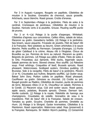 For 3 in August.—Lazagne. Rougets en papillote. Côtelettes de
mouton à la Soubise. Grenadins de chevreuil, sauce groseille.
Artichauts, sauce blanche. Roast grouse. Croûte d’ananas.
For 3 in September.—Potage à la jardinière. Filets de soles à la
cardinal. Cromesquis de perdreaux. Côtelettes de mouton à la
Soubise. Haricots verts à la poulette. Grouse. Pouding soufflé purée
de prunes.
For 3 or 4.—(a) Potage à la purée d’asperges. Whitebait.
Côtelettes d’agneau aux concombres. Cailles rôties, salade de laitue.
Macaroni au gratin. Gooseberry tartlets. (b) Potage à la jardinière.
Sea bream, sauce piquante. Fricassée de poulets. Filet de bœuf rôti
à la Française. New potatoes au beurre. Green artichokes à la sauce
blanche. Petits soufflés au Parmesan. Compote d’oranges. (c) Purée
de gibier Cabillaud à la crème. Aloyau rôti à l’Anglaise. Choux de
Bruxelles au jus. Pommes de terre au naturel. Macaroni au gratin.
Beignets de pommes. (d) Potage aux pâtés d’Italie. Filets de soles à
la Orly. Fricandeau aux épinards. Wild ducks, bigarrade sauce.
Salade pommes de terre. Stewed cheese. Rice soufflé. (e) Palestine
soup. Fried whitings. Croquettes of beef, Brussels sprouts. Roast
pheasant. Watercresses. Scolloped oysters. Omnibus pudding. (f)
Brunoise. Sole à la ravigotte. Filets de bœuf à la jardinière. Plovers
(3 or 4). Croustades aux huîtres. Beignets soufflés. (g) Oyster soup.
Baked John Dory. Mutton cutlets en papillote. Roast pheasant.
Cauliflower au gratin. Génoises au chocolat. (h) Croûte au pot.
Rouget grondin au Madère. Côtelettes de mouton, purée de pommes
de terre. Bécasses rôties (3 or 4). Chouxfleur en salade. Pommes à
la Condé. (i) Macaroni soup. Cod and oyster sauce. Roast goose,
apple sauce, potatoes, Brussels sprouts. Cheese. Damson tart.
Vanille custards. (j) Potage à la royale. Matelotte de harengs aux
champignons. Croustades de volaille. Grenadins de veau à la
macédoine. Filet de bœuf rôti à la Française. Salade de cresson.
Tomates au gratin. Gruyère. Charlotte de pommes. Omelette au
rhum. (k) Potage à la Sévigné. Oyster kromeskies. Côtelettes à la
Maintenon. Roast capercailzie. Watercress salad. Peas (preserved) à
la Française. Ramequins. Sir Watkin Wynn’s pudding. (l) Consommé
 