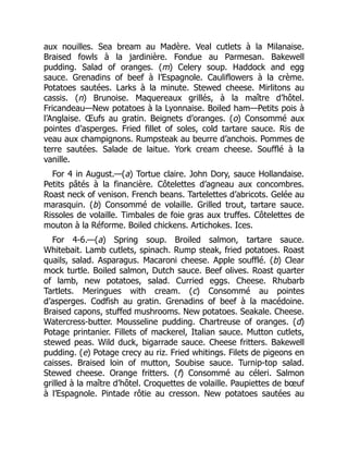 aux nouilles. Sea bream au Madère. Veal cutlets à la Milanaise.
Braised fowls à la jardinière. Fondue au Parmesan. Bakewell
pudding. Salad of oranges. (m) Celery soup. Haddock and egg
sauce. Grenadins of beef à l’Espagnole. Cauliflowers à la crème.
Potatoes sautées. Larks à la minute. Stewed cheese. Mirlitons au
cassis. (n) Brunoise. Maquereaux grillés, à la maître d’hôtel.
Fricandeau—New potatoes à la Lyonnaise. Boiled ham—Petits pois à
l’Anglaise. Œufs au gratin. Beignets d’oranges. (o) Consommé aux
pointes d’asperges. Fried fillet of soles, cold tartare sauce. Ris de
veau aux champignons. Rumpsteak au beurre d’anchois. Pommes de
terre sautées. Salade de laitue. York cream cheese. Soufflé à la
vanille.
For 4 in August.—(a) Tortue claire. John Dory, sauce Hollandaise.
Petits pâtés à la financière. Côtelettes d’agneau aux concombres.
Roast neck of venison. French beans. Tartelettes d’abricots. Gelée au
marasquin. (b) Consommé de volaille. Grilled trout, tartare sauce.
Rissoles de volaille. Timbales de foie gras aux truffes. Côtelettes de
mouton à la Réforme. Boiled chickens. Artichokes. Ices.
For 4-6.—(a) Spring soup. Broiled salmon, tartare sauce.
Whitebait. Lamb cutlets, spinach. Rump steak, fried potatoes. Roast
quails, salad. Asparagus. Macaroni cheese. Apple soufflé. (b) Clear
mock turtle. Boiled salmon, Dutch sauce. Beef olives. Roast quarter
of lamb, new potatoes, salad. Curried eggs. Cheese. Rhubarb
Tartlets. Meringues with cream. (c) Consommé au pointes
d’asperges. Codfish au gratin. Grenadins of beef à la macédoine.
Braised capons, stuffed mushrooms. New potatoes. Seakale. Cheese.
Watercress-butter. Mousseline pudding. Chartreuse of oranges. (d)
Potage printanier. Fillets of mackerel, Italian sauce. Mutton cutlets,
stewed peas. Wild duck, bigarrade sauce. Cheese fritters. Bakewell
pudding. (e) Potage crecy au riz. Fried whitings. Filets de pigeons en
caisses. Braised loin of mutton, Soubise sauce. Turnip-top salad.
Stewed cheese. Orange fritters. (f) Consommé au céleri. Salmon
grilled à la maître d’hôtel. Croquettes de volaille. Paupiettes de bœuf
à l’Espagnole. Pintade rôtie au cresson. New potatoes sautées au
 