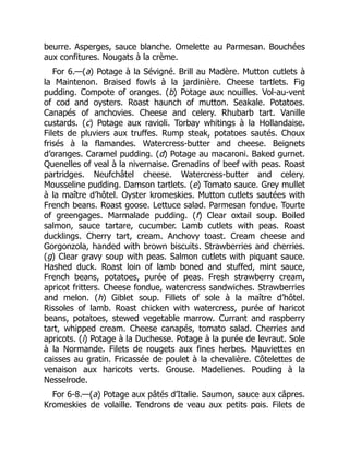 beurre. Asperges, sauce blanche. Omelette au Parmesan. Bouchées
aux confitures. Nougats à la crème.
For 6.—(a) Potage à la Sévigné. Brill au Madère. Mutton cutlets à
la Maintenon. Braised fowls à la jardinière. Cheese tartlets. Fig
pudding. Compote of oranges. (b) Potage aux nouilles. Vol-au-vent
of cod and oysters. Roast haunch of mutton. Seakale. Potatoes.
Canapés of anchovies. Cheese and celery. Rhubarb tart. Vanille
custards. (c) Potage aux ravioli. Torbay whitings à la Hollandaise.
Filets de pluviers aux truffes. Rump steak, potatoes sautés. Choux
frisés à la flamandes. Watercress-butter and cheese. Beignets
d’oranges. Caramel pudding. (d) Potage au macaroni. Baked gurnet.
Quenelles of veal à la nivernaise. Grenadins of beef with peas. Roast
partridges. Neufchâtel cheese. Watercress-butter and celery.
Mousseline pudding. Damson tartlets. (e) Tomato sauce. Grey mullet
à la maître d’hôtel. Oyster kromeskies. Mutton cutlets sautées with
French beans. Roast goose. Lettuce salad. Parmesan fondue. Tourte
of greengages. Marmalade pudding. (f) Clear oxtail soup. Boiled
salmon, sauce tartare, cucumber. Lamb cutlets with peas. Roast
ducklings. Cherry tart, cream. Anchovy toast. Cream cheese and
Gorgonzola, handed with brown biscuits. Strawberries and cherries.
(g) Clear gravy soup with peas. Salmon cutlets with piquant sauce.
Hashed duck. Roast loin of lamb boned and stuffed, mint sauce,
French beans, potatoes, purée of peas. Fresh strawberry cream,
apricot fritters. Cheese fondue, watercress sandwiches. Strawberries
and melon. (h) Giblet soup. Fillets of sole à la maître d’hôtel.
Rissoles of lamb. Roast chicken with watercress, purée of haricot
beans, potatoes, stewed vegetable marrow. Currant and raspberry
tart, whipped cream. Cheese canapés, tomato salad. Cherries and
apricots. (i) Potage à la Duchesse. Potage à la purée de levraut. Sole
à la Normande. Filets de rougets aux fines herbes. Mauviettes en
caisses au gratin. Fricassée de poulet à la chevalière. Côtelettes de
venaison aux haricots verts. Grouse. Madelienes. Pouding à la
Nesselrode.
For 6-8.—(a) Potage aux pâtés d’Italie. Saumon, sauce aux câpres.
Kromeskies de volaille. Tendrons de veau aux petits pois. Filets de
 