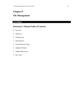 Understanding Operating Systems, Fifth Edition 8 -1
Chapter 8
File Management
At a Glance
Instructor’s Manual Table of Contents
• Overview
• Objectives
• Teaching Tips
• Quick Quizzes
• Class Discussion Topics
• Additional Projects
• Additional Resources
• Key Terms
 