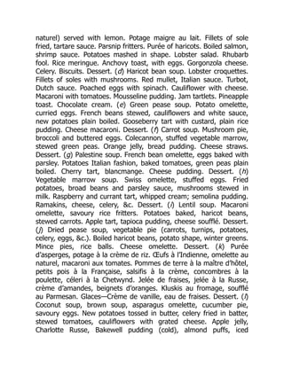 naturel) served with lemon. Potage maigre au lait. Fillets of sole
fried, tartare sauce. Parsnip fritters. Purée of haricots. Boiled salmon,
shrimp sauce. Potatoes mashed in shape. Lobster salad. Rhubarb
fool. Rice meringue. Anchovy toast, with eggs. Gorgonzola cheese.
Celery. Biscuits. Dessert. (d) Haricot bean soup. Lobster croquettes.
Fillets of soles with mushrooms. Red mullet, Italian sauce. Turbot,
Dutch sauce. Poached eggs with spinach. Cauliflower with cheese.
Macaroni with tomatoes. Mousseline pudding. Jam tartlets. Pineapple
toast. Chocolate cream. (e) Green pease soup. Potato omelette,
curried eggs. French beans stewed, cauliflowers and white sauce,
new potatoes plain boiled. Gooseberry tart with custard, plain rice
pudding. Cheese macaroni. Dessert. (f) Carrot soup. Mushroom pie,
broccoli and buttered eggs. Colecannon, stuffed vegetable marrow,
stewed green peas. Orange jelly, bread pudding. Cheese straws.
Dessert. (g) Palestine soup. French bean omelette, eggs baked with
parsley. Potatoes Italian fashion, baked tomatoes, green peas plain
boiled. Cherry tart, blancmange. Cheese pudding. Dessert. (h)
Vegetable marrow soup. Swiss omelette, stuffed eggs. Fried
potatoes, broad beans and parsley sauce, mushrooms stewed in
milk. Raspberry and currant tart, whipped cream; semolina pudding.
Ramakins, cheese, celery, &c. Dessert. (i) Lentil soup. Macaroni
omelette, savoury rice fritters. Potatoes baked, haricot beans,
stewed carrots. Apple tart, tapioca pudding, cheese soufflé. Dessert.
(j) Dried pease soup, vegetable pie (carrots, turnips, potatoes,
celery, eggs, &c.). Boiled haricot beans, potato shape, winter greens.
Mince pies, rice balls. Cheese omelette. Dessert. (k) Purée
d’asperges, potage à la crème de riz. Œufs à l’Indienne, omelette au
naturel, macaroni aux tomates. Pommes de terre à la maître d’hôtel,
petits pois à la Française, salsifis à la crème, concombres à la
poulette, céleri à la Chetwynd. Jelée de fraises, jelée à la Russe,
crème d’amandes, beignets d’oranges. Kluskis au fromage, soufflé
au Parmesan. Glaces—Crème de vanille, eau de fraises. Dessert. (l)
Coconut soup, brown soup, asparagus omelette, cucumber pie,
savoury eggs. New potatoes tossed in butter, celery fried in batter,
stewed tomatoes, cauliflowers with grated cheese. Apple jelly,
Charlotte Russe, Bakewell pudding (cold), almond puffs, iced
 