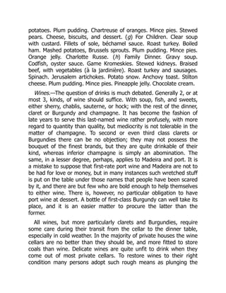 potatoes. Plum pudding. Chartreuse of oranges. Mince pies. Stewed
pears. Cheese, biscuits, and dessert. (g) For Children. Clear soup
with custard. Fillets of sole, béchamel sauce. Roast turkey. Boiled
ham. Mashed potatoes, Brussels sprouts. Plum pudding. Mince pies.
Orange jelly. Charlotte Russe. (h) Family Dinner. Gravy soup.
Codfish, oyster sauce. Game Kromeskies. Stewed kidneys. Braised
beef, with vegetables (à la jardinière). Roast turkey and sausages.
Spinach. Jerusalem artichokes. Potato snow. Anchovy toast. Stilton
cheese. Plum pudding. Mince pies. Pineapple jelly. Chocolate cream.
Wines.—The question of drinks is much debated. Generally 2, or at
most 3, kinds, of wine should suffice. With soup, fish, and sweets,
either sherry, chablis, sauterne, or hock; with the rest of the dinner,
claret or Burgundy and champagne. It has become the fashion of
late years to serve this last-named wine rather profusely, with more
regard to quantity than quality, but mediocrity is not tolerable in the
matter of champagne. To second or even third class clarets or
Burgundies there can be no objection; they may not possess the
bouquet of the finest brands, but they are quite drinkable of their
kind, whereas inferior champagne is simply an abomination. The
same, in a lesser degree, perhaps, applies to Madeira and port. It is
a mistake to suppose that first-rate port wine and Madeira are not to
be had for love or money, but in many instances such wretched stuff
is put on the table under those names that people have been scared
by it, and there are but few who are bold enough to help themselves
to either wine. There is, however, no particular obligation to have
port wine at dessert. A bottle of first-class Burgundy can well take its
place, and it is an easier matter to procure the latter than the
former.
All wines, but more particularly clarets and Burgundies, require
some care during their transit from the cellar to the dinner table,
especially in cold weather. In the majority of private houses the wine
cellars are no better than they should be, and more fitted to store
coals than wine. Delicate wines are quite unfit to drink when they
come out of most private cellars. To restore wines to their right
condition many persons adopt such rough means as plunging the
 