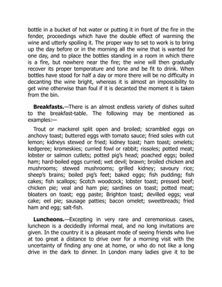 bottle in a bucket of hot water or putting it in front of the fire in the
fender, proceedings which have the double effect of warming the
wine and utterly spoiling it. The proper way to set to work is to bring
up the day before or in the morning all the wine that is wanted for
one day, and to place the bottles standing in a room in which there
is a fire, but nowhere near the fire; the wine will then gradually
recover its proper temperature and tone and be fit to drink. When
bottles have stood for half a day or more there will be no difficulty in
decanting the wine bright, whereas it is almost an impossibility to
get wine otherwise than foul if it is decanted the moment it is taken
from the bin.
Breakfasts.—There is an almost endless variety of dishes suited
to the breakfast-table. The following may be mentioned as
examples:—
Trout or mackerel split open and broiled; scrambled eggs on
anchovy toast; buttered eggs with tomato sauce; fried soles with cut
lemon; kidneys stewed or fried; kidney toast; ham toast; omelets;
kedgeree; kromeskies; curried fowl or rabbit; rissoles; potted meat;
lobster or salmon cutlets; potted pig’s head; poached eggs; boiled
ham; hard-boiled eggs curried; wet devil; brawn; broiled chicken and
mushrooms; stewed mushrooms; grilled kidney; savoury rice;
sheep’s brains; boiled pig’s feet; baked eggs; fish pudding; fish
cakes; fish scallops; Scotch woodcock; lobster toast; pressed beef;
chicken pie; veal and ham pie; sardines on toast; potted meat;
bloaters on toast; egg paste; Brighton toast; devilled eggs; veal
cake; eel pie; sausage patties; bacon omelet; sweetbreads; fried
ham and egg; salt-fish.
Luncheons.—Excepting in very rare and ceremonious cases,
luncheon is a decidedly informal meal, and no long invitations are
given. In the country it is a pleasant mode of seeing friends who live
at too great a distance to drive over for a morning visit with the
uncertainty of finding any one at home, or who do not like a long
drive in the dark to dinner. In London many ladies give it to be
 