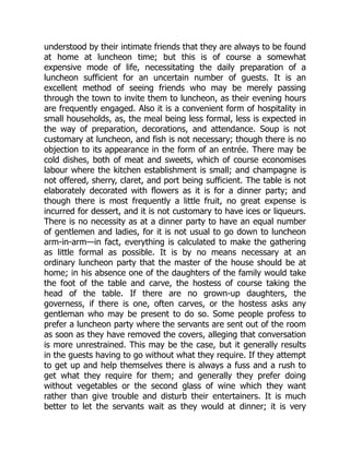 understood by their intimate friends that they are always to be found
at home at luncheon time; but this is of course a somewhat
expensive mode of life, necessitating the daily preparation of a
luncheon sufficient for an uncertain number of guests. It is an
excellent method of seeing friends who may be merely passing
through the town to invite them to luncheon, as their evening hours
are frequently engaged. Also it is a convenient form of hospitality in
small households, as, the meal being less formal, less is expected in
the way of preparation, decorations, and attendance. Soup is not
customary at luncheon, and fish is not necessary; though there is no
objection to its appearance in the form of an entrée. There may be
cold dishes, both of meat and sweets, which of course economises
labour where the kitchen establishment is small; and champagne is
not offered, sherry, claret, and port being sufficient. The table is not
elaborately decorated with flowers as it is for a dinner party; and
though there is most frequently a little fruit, no great expense is
incurred for dessert, and it is not customary to have ices or liqueurs.
There is no necessity as at a dinner party to have an equal number
of gentlemen and ladies, for it is not usual to go down to luncheon
arm-in-arm—in fact, everything is calculated to make the gathering
as little formal as possible. It is by no means necessary at an
ordinary luncheon party that the master of the house should be at
home; in his absence one of the daughters of the family would take
the foot of the table and carve, the hostess of course taking the
head of the table. If there are no grown-up daughters, the
governess, if there is one, often carves, or the hostess asks any
gentleman who may be present to do so. Some people profess to
prefer a luncheon party where the servants are sent out of the room
as soon as they have removed the covers, alleging that conversation
is more unrestrained. This may be the case, but it generally results
in the guests having to go without what they require. If they attempt
to get up and help themselves there is always a fuss and a rush to
get what they require for them; and generally they prefer doing
without vegetables or the second glass of wine which they want
rather than give trouble and disturb their entertainers. It is much
better to let the servants wait as they would at dinner; it is very
 
