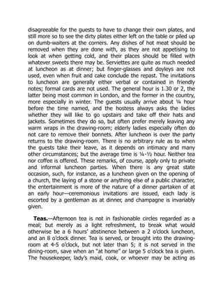disagreeable for the guests to have to change their own plates, and
still more so to see the dirty plates either left on the table or piled up
on dumb-waiters at the corners. Any dishes of hot meat should be
removed when they are done with, as they are not appetising to
look at when getting cold, and their places should be filled with
whatever sweets there may be. Serviettes are quite as much needed
at luncheon as at dinner; but finger-glasses and doyleys are not
used, even when fruit and cake conclude the repast. The invitations
to luncheon are generally either verbal or contained in friendly
notes; formal cards are not used. The general hour is 1.30 or 2, the
latter being most common in London, and the former in the country,
more especially in winter. The guests usually arrive about ¼ hour
before the time named, and the hostess always asks the ladies
whether they will like to go upstairs and take off their hats and
jackets. Sometimes they do so, but often prefer merely leaving any
warm wraps in the drawing-room; elderly ladies especially often do
not care to remove their bonnets. After luncheon is over the party
returns to the drawing-room. There is no arbitrary rule as to when
the guests take their leave, as it depends on intimacy and many
other circumstances; but the average time is ¼-½ hour. Neither tea
nor coffee is offered. These remarks, of course, apply only to private
and informal luncheon parties. When there is any great state
occasion, such, for instance, as a luncheon given on the opening of
a church, the laying of a stone or anything else of a public character,
the entertainment is more of the nature of a dinner partaken of at
an early hour—ceremonious invitations are issued, each lady is
escorted by a gentleman as at dinner, and champagne is invariably
given.
Teas.—Afternoon tea is not in fashionable circles regarded as a
meal; but merely as a light refreshment, to break what would
otherwise be a 6 hours’ abstinence between a 2 o’clock luncheon,
and an 8 o’clock dinner. Tea is served, or brought into the drawing-
room at 4-5 o’clock, but not later than 5; it is not served in the
dining-room, save when an “at home” or large 5 o’clock tea is given.
The housekeeper, lady’s maid, cook, or whoever may be acting as
 
