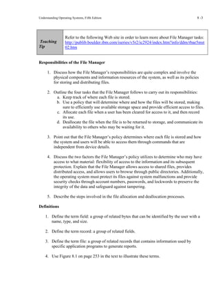 Understanding Operating Systems, Fifth Edition 8 -3
Teaching
Tip
Refer to the following Web site in order to learn more about File Manager tasks:
http://publib.boulder.ibm.com/iseries/v5r2/ic2924/index.htm?info/ddm/rbae5mst
02.htm
Responsibilities of the File Manager
1. Discuss how the File Manager’s responsibilities are quite complex and involve the
physical components and information resources of the system, as well as its policies
for storing and distributing files.
2. Outline the four tasks that the File Manager follows to carry out its responsibilities:
a. Keep track of where each file is stored.
b. Use a policy that will determine where and how the files will be stored, making
sure to efficiently use available storage space and provide efficient access to files.
c. Allocate each file when a user has been cleared for access to it, and then record
its use.
d. Deallocate the file when the file is to be returned to storage, and communicate its
availability to others who may be waiting for it.
3. Point out that the File Manager’s policy determines where each file is stored and how
the system and users will be able to access them through commands that are
independent from device details.
4. Discuss the two factors the File Manager’s policy utilizes to determine who may have
access to what material: flexibility of access to the information and its subsequent
protection. Explain that the File Manager allows access to shared files, provides
distributed access, and allows users to browse through public directories. Additionally,
the operating system must protect its files against system malfunctions and provide
security checks through account numbers, passwords, and lockwords to preserve the
integrity of the data and safeguard against tampering.
5. Describe the steps involved in the file allocation and deallocation processes.
Definitions
1. Define the term field: a group of related bytes that can be identified by the user with a
name, type, and size.
2. Define the term record: a group of related fields.
3. Define the term file: a group of related records that contains information used by
specific application programs to generate reports.
4. Use Figure 8.1 on page 253 in the text to illustrate these terms.
 