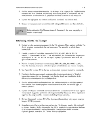 Understanding Operating Systems, Fifth Edition 8 -4
5. Discuss how a database appears to the File Manager to be a type of file. Emphasize that
databases are more complex, because they are actually groups of related files that are
interconnected at various levels to give users flexibility of access to the stored data.
6. Explain that a program file contains instructions and a data file contains data.
7. Discuss how directories are special files with listings of filenames and their attributes.
Teaching
Tip
Point out that the File Manager treats all files exactly the same way as far as
storage is concerned.
Interacting with the File Manager
1. Explain how the user communicates with the File Manager. There are two methods. The
first is to embed commands in the user’s program. The second is to submit them
interactively.
2. Provide examples of embedded commands (OPEN, CLOSE, READ, WRITE
MODIFY). Note that OPEN and CLOSE pertain to the file availability for the program
working on it. READ and WRITE are Input/Output (I/O) commands. MODIFY is a
specialized command.
3. Provide examples of interactive commands (OPEN, DELETE, RENAME, COPY).
Note that files may be created with other system-specific terms and provide examples.
4. Use Figure 8.2 on page 255 in the text to demonstrate common interactive commands.
5. Emphasize that these commands are designed to be simple and devoid of detailed
instructions required to run the device. Note that the details are found in the device
driver so the commands are device independent.
6. Discuss how due to device independence and command simplicity, the user does not
need to know a file’s exact physical location on the disk pack, the medium type, or
network specifics.
7. Explain how logical commands are broken down into a sequence of lower-level signals.
These signals trigger the systematic actions performed by the device. These signals also
supervise the progress of the operation by testing the device status.
8. Review the example on page 255 of the decomposed steps taken when a user program
issues a READ command.
9. Describe the need for error checking and how the File Manager handles this on behalf
of the user for every device. Emphasize that this is important because users do not have
to include these error checking instructions for every possible device (terminal,
keyboard, printer, disk drive, etc.) within their own programs.
 
