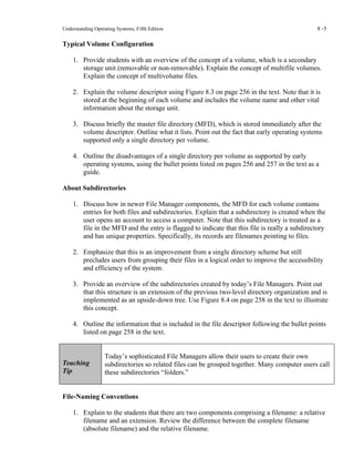 Understanding Operating Systems, Fifth Edition 8 -5
Typical Volume Configuration
1. Provide students with an overview of the concept of a volume, which is a secondary
storage unit (removable or non-removable). Explain the concept of multifile volumes.
Explain the concept of multivolume files.
2. Explain the volume descriptor using Figure 8.3 on page 256 in the text. Note that it is
stored at the beginning of each volume and includes the volume name and other vital
information about the storage unit.
3. Discuss briefly the master file directory (MFD), which is stored immediately after the
volume descriptor. Outline what it lists. Point out the fact that early operating systems
supported only a single directory per volume.
4. Outline the disadvantages of a single directory per volume as supported by early
operating systems, using the bullet points listed on pages 256 and 257 in the text as a
guide.
About Subdirectories
1. Discuss how in newer File Manager components, the MFD for each volume contains
entries for both files and subdirectories. Explain that a subdirectory is created when the
user opens an account to access a computer. Note that this subdirectory is treated as a
file in the MFD and the entry is flagged to indicate that this file is really a subdirectory
and has unique properties. Specifically, its records are filenames pointing to files.
2. Emphasize that this is an improvement from a single directory scheme but still
precludes users from grouping their files in a logical order to improve the accessibility
and efficiency of the system.
3. Provide an overview of the subdirectories created by today’s File Managers. Point out
that this structure is an extension of the previous two-level directory organization and is
implemented as an upside-down tree. Use Figure 8.4 on page 258 in the text to illustrate
this concept.
4. Outline the information that is included in the file descriptor following the bullet points
listed on page 258 in the text.
Teaching
Tip
Today’s sophisticated File Managers allow their users to create their own
subdirectories so related files can be grouped together. Many computer users call
these subdirectories “folders.”
File-Naming Conventions
1. Explain to the students that there are two components comprising a filename: a relative
filename and an extension. Review the difference between the complete filename
(absolute filename) and the relative filename.
 