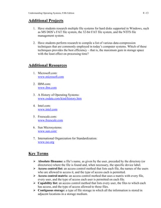 Understanding Operating Systems, Fifth Edition 8 -13
Additional Projects
1. Have students research multiple file systems for hard disks supported in Windows, such
as MS DOS’s FAT file system, the 32-bit FAT file system, and the NTFS file
management system.
2. Have students perform research to compile a list of various data-compression
techniques that are commonly employed in today’s computer systems. Which of these
techniques provides the best efficiency – that is, the maximum gain in storage space
with the least effect on processing time?
Additional Resources
1. Microsoft.com:
www.microsoft.com
2. IBM.com:
www.ibm.com
3. A History of Operating Systems:
www.osdata.com/kind/history.htm
4. Intel.com:
www.intel.com
5. Freescale.com:
www.freescale.com
6. Sun Microsystems:
www.sun.com/
7. International Organization for Standardization:
www.iso.org
Key Terms
➢ Absolute filename: a file’s name, as given by the user, preceded by the directory (or
directories) where the file is found and, when necessary, the specific device label.
➢ Access control list: an access control method that lists each file, the names of the users
who are allowed to access it, and the type of access each is permitted.
➢ Access control matrix: an access control method that uses a matrix with every file,
every user, and the type of access each user is permitted on each file.
➢ Capability list: an access control method that lists every user, the files to which each
has access, and the type of access allowed to those files.
➢ Contiguous storage: a type of file storage in which all the information is stored in
adjacent locations in a storage medium.
 