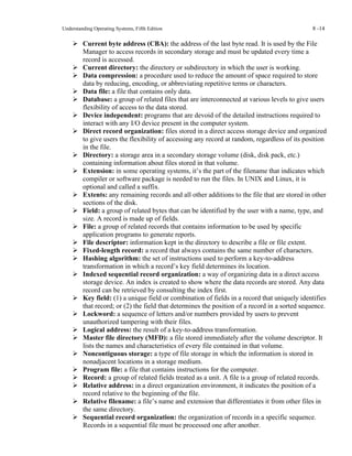 Understanding Operating Systems, Fifth Edition 8 -14
➢ Current byte address (CBA): the address of the last byte read. It is used by the File
Manager to access records in secondary storage and must be updated every time a
record is accessed.
➢ Current directory: the directory or subdirectory in which the user is working.
➢ Data compression: a procedure used to reduce the amount of space required to store
data by reducing, encoding, or abbreviating repetitive terms or characters.
➢ Data file: a file that contains only data.
➢ Database: a group of related files that are interconnected at various levels to give users
flexibility of access to the data stored.
➢ Device independent: programs that are devoid of the detailed instructions required to
interact with any I/O device present in the computer system.
➢ Direct record organization: files stored in a direct access storage device and organized
to give users the flexibility of accessing any record at random, regardless of its position
in the file.
➢ Directory: a storage area in a secondary storage volume (disk, disk pack, etc.)
containing information about files stored in that volume.
➢ Extension: in some operating systems, it’s the part of the filename that indicates which
compiler or software package is needed to run the files. In UNIX and Linux, it is
optional and called a suffix.
➢ Extents: any remaining records and all other additions to the file that are stored in other
sections of the disk.
➢ Field: a group of related bytes that can be identified by the user with a name, type, and
size. A record is made up of fields.
➢ File: a group of related records that contains information to be used by specific
application programs to generate reports.
➢ File descriptor: information kept in the directory to describe a file or file extent.
➢ Fixed-length record: a record that always contains the same number of characters.
➢ Hashing algorithm: the set of instructions used to perform a key-to-address
transformation in which a record’s key field determines its location.
➢ Indexed sequential record organization: a way of organizing data in a direct access
storage device. An index is created to show where the data records are stored. Any data
record can be retrieved by consulting the index first.
➢ Key field: (1) a unique field or combination of fields in a record that uniquely identifies
that record; or (2) the field that determines the position of a record in a sorted sequence.
➢ Lockword: a sequence of letters and/or numbers provided by users to prevent
unauthorized tampering with their files.
➢ Logical address: the result of a key-to-address transformation.
➢ Master file directory (MFD): a file stored immediately after the volume descriptor. It
lists the names and characteristics of every file contained in that volume.
➢ Noncontiguous storage: a type of file storage in which the information is stored in
nonadjacent locations in a storage medium.
➢ Program file: a file that contains instructions for the computer.
➢ Record: a group of related fields treated as a unit. A file is a group of related records.
➢ Relative address: in a direct organization environment, it indicates the position of a
record relative to the beginning of the file.
➢ Relative filename: a file’s name and extension that differentiates it from other files in
the same directory.
➢ Sequential record organization: the organization of records in a specific sequence.
Records in a sequential file must be processed one after another.
 