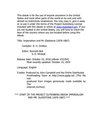 This ebook is for the use of anyone anywhere in the United
States and most other parts of the world at no cost and with
almost no restrictions whatsoever. You may copy it, give it away
or re-use it under the terms of the Project Gutenberg License
included with this ebook or online at www.gutenberg.org. If you
are not located in the United States, you will have to check the
laws of the country where you are located before using this
eBook.
Title: Imperialism and Mr. Gladstone (1876-1887)
Compiler: R. H. Gretton
Editor: Kenneth Bell
S. E. Winbolt
Release date: October 23, 2016 [eBook #53354]
Most recently updated: October 23, 2024
Language: English
Credits: Produced by John Campbell and the Online Distributed
Proofreading Team at http://www.pgdp.net (This file
was
produced from images generously made available by
The
Internet Archive)
*** START OF THE PROJECT GUTENBERG EBOOK IMPERIALISM
AND MR. GLADSTONE (1876-1887) ***
 