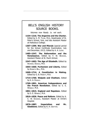 BELL'S ENGLISH HISTORY
SOURCE BOOKS.
Volumes now Ready. 1s. net each.
1154–1216. The Angevins and the Charter.
Edited by S. M. Toyne, M.A., Headmaster of St.
Peter's School, York, and late Assistant Master
at Haileybury College.
1307–1399. War and Misrule (special period
for the School Certificate Examination, July
and December, 1913). Edited by A. A. Locke.
1485–1547. The Reformation and the
Renaissance. Edited by F. W. Bewsher,
Assistant Master at St. Paul's School.
1547–1603. The Age of Elizabeth. Edited by
Arundell Esdaile, M.A.
1603–1660. Puritanism and Liberty. Edited
by Kenneth Bell, M.A.
1660–1714. A Constitution in Making.
Edited by G. B. Perrett, M.A.
1714–1760. Walpole and Chatham. Edited
by K. A. Esdaile.
1760–1801. American Independence and
the French Revolution. Edited by S. E.
Winbolt, M.A.
1801–1815. England and Napoleon. Edited
by S. E. Winbolt, M.A.
1816–1836. Peace and Reform. Edited by A.
C. W. Edwards, Assistant Master at Christ's
Hospital.
1876–1887. Imperialism and Mr.
Gladstone. Edited by R. H. Gretton.
 