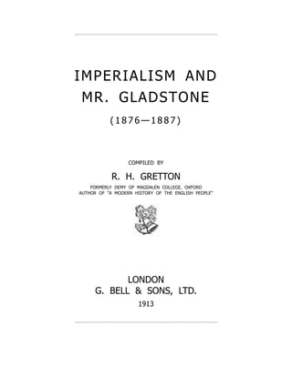 IMPERIALISM AND
MR. GLADSTONE
( 1 8 7 6 — 1 8 8 7 )
COMPILED BY
R. H. GRETTON
FORMERLY DEMY OF MAGDALEN COLLEGE, OXFORD
AUTHOR OF "A MODERN HISTORY OF THE ENGLISH PEOPLE"
LONDON
G. BELL & SONS, LTD.
1913
 